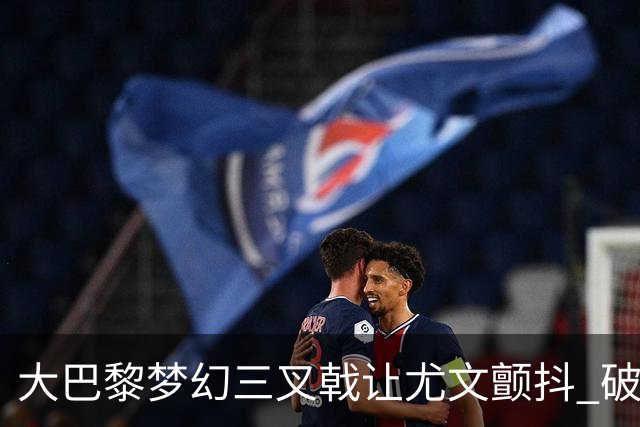 大巴黎梦幻三叉戟让尤文颤抖 破咒良机到来？