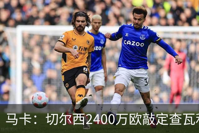马卡：切尔西2400万欧敲定查瓦利亚交易，球员准备接受体检并签约